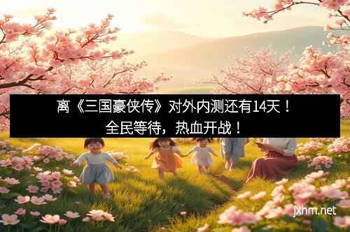 离《三国豪侠传》对外内测还有14天！全民等待，热血开战！